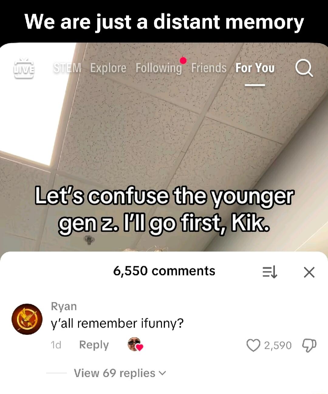 We are just a distant memory
Let's confuse the younger gen z. I'll go first, Kik.
6,550 comments
Ryan
y'all remember ifunny?