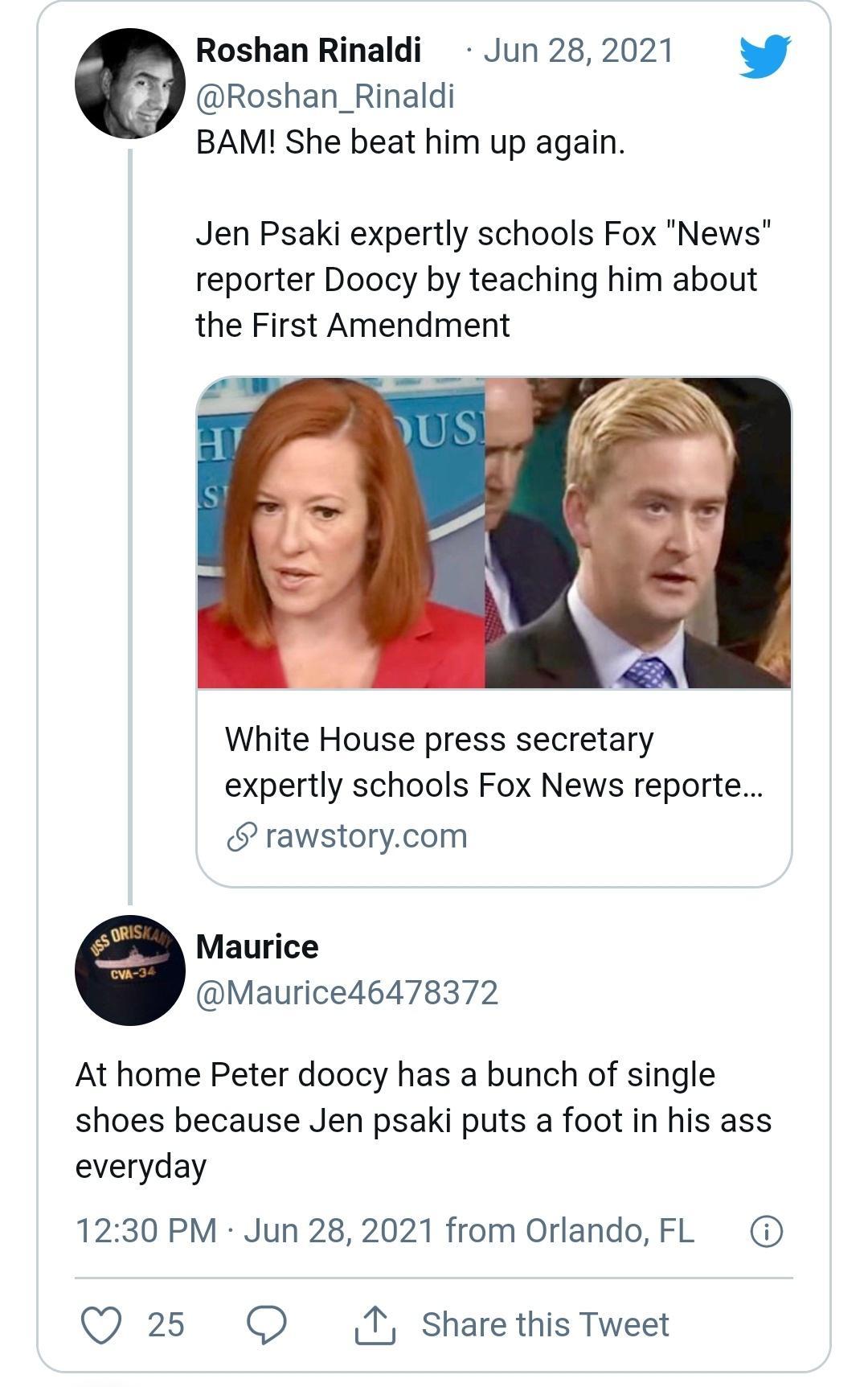 Roshan Rinaldi Jun 28 2021 Roshan_Rinaldi BAM She beat him up again Jen Psaki expertly schools Fox News reporter Doocy by teaching him about the First Amendment White House press secretary expertly schools Fox News reporte rawstorycom Maurice Maurice46478372 At home Peter doocy has a bunch of single shoes because Jen psaki puts a foot in his ass everyday 1230 PM Jun 28 2021 from Orlando FL QO 25 O