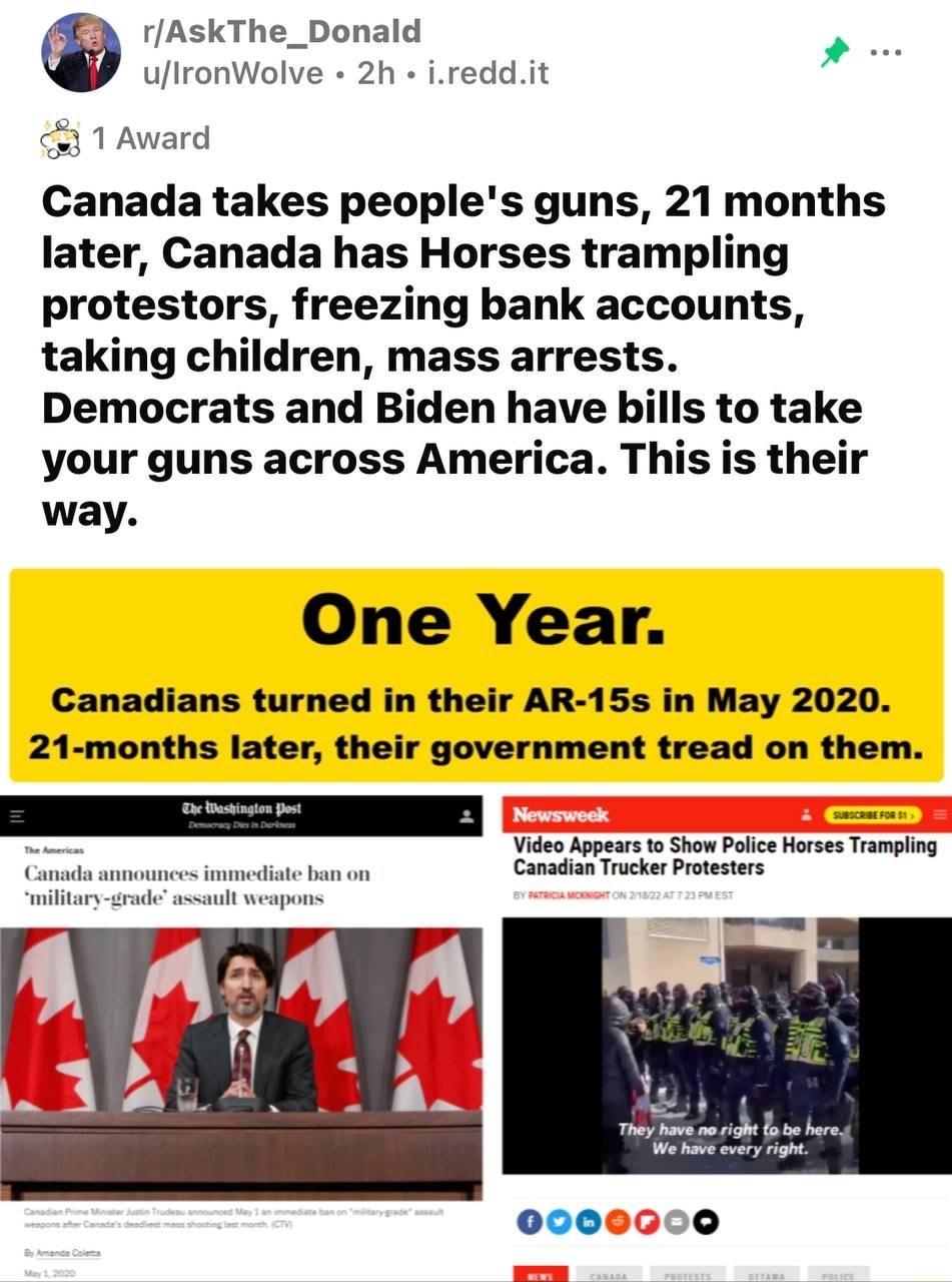 3 rAskThe_Donald P ulronWolve 2h ireddit 3 1 Award Canada takes peoples guns 21 months later Canada has Horses trampling protestors freezing bank accounts taking children mass arrests Democrats and Biden have bills to take your guns across America This is their way One Year Canadians turned in their AR 15s in May 2020 21 months later their government tread on them Video Appears to Show Police Hors