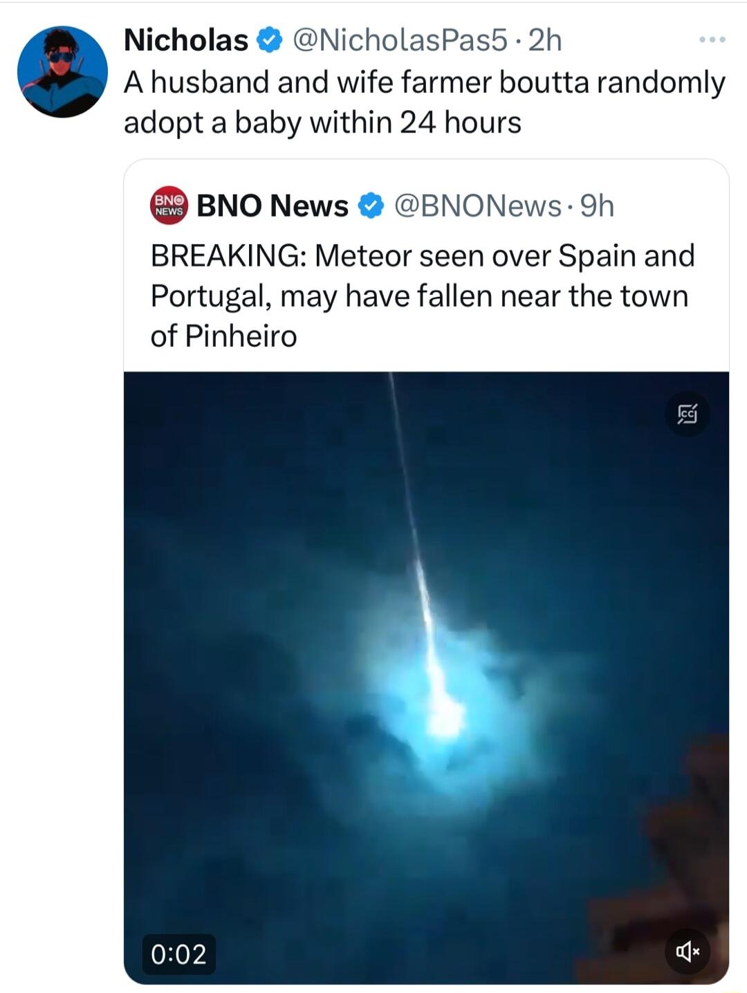 Nicholas N sPa A husband and wife farmer boutta randomly adopt a baby within 24 hours BNO News BNONews 9h BREAKING Meteor seen over Spain and Portugal may have fallen near the town of Pinheiro