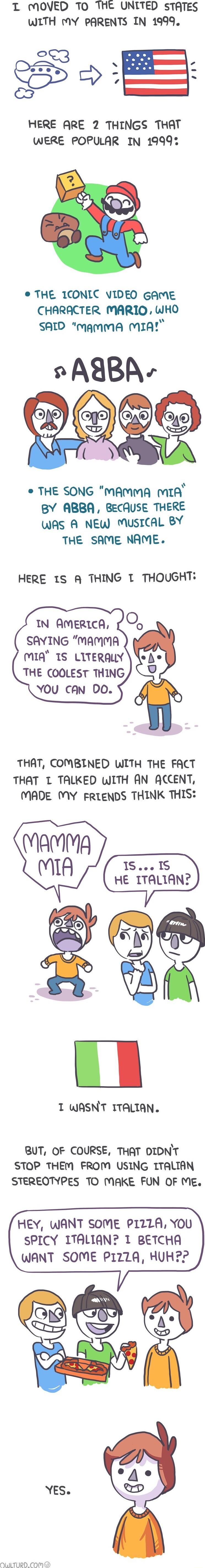 T OVED TO THE UNLTED STATES WITH MY PARENTS IN 1999 253 i HERE ARE 2 THINGS THAT WERE POPULAR IN 1999 G e THE 1CONIC VIDEO cAME CHARACTER MARIO WHO SAID mammA MIA THE SONG MAMMA MIA BY ABBA BECAUSE THERE WAS A NEW MUSICAL BY THE SAME NAME HERE 1S A THING T THOUGHT IN AMERICA SAYING MAMMA mIQ 1S LITERALY THE COOLEST THING YOU canN DO THAT COMBINED WITH THE FACT THAT T TALKED WITH AN ACCENT MADE MY 