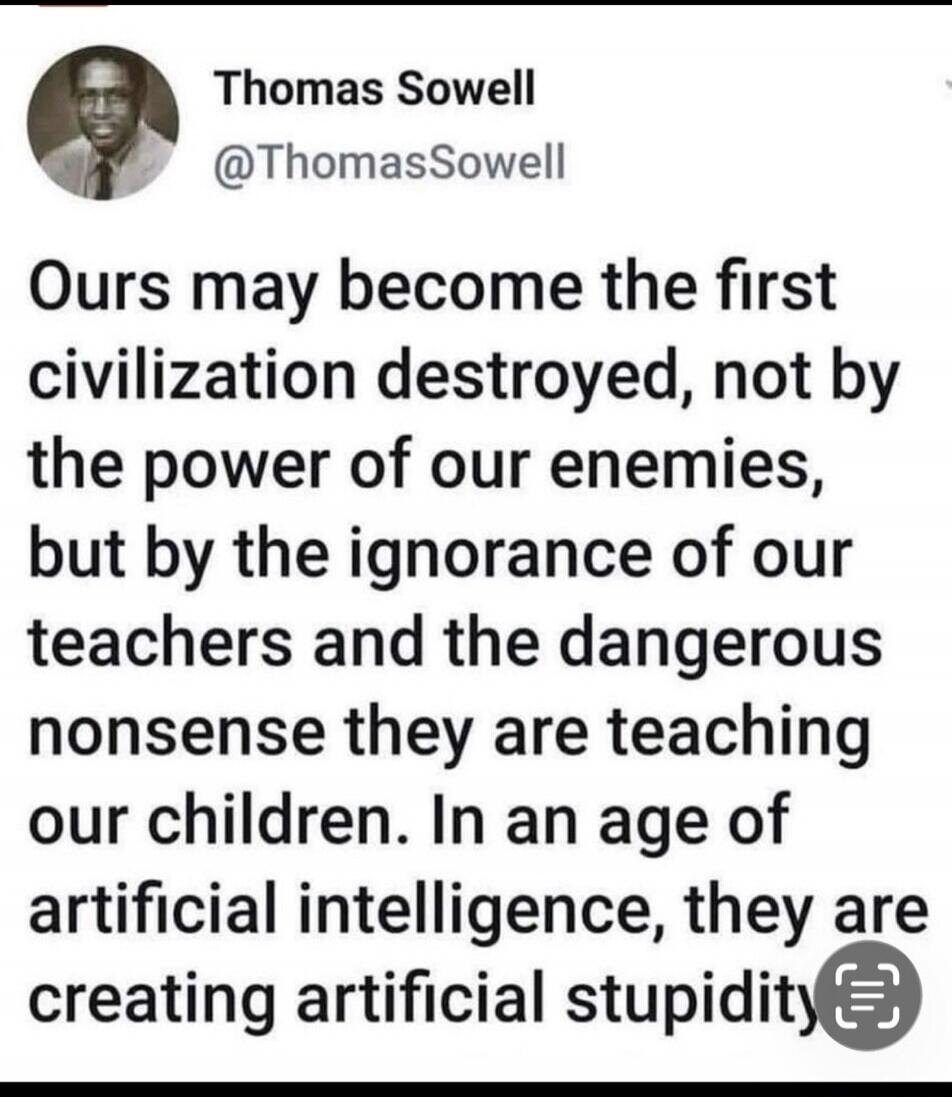 Thomas Sowell @ThomasSowell Ours may become the first civilization destroyed, not by the power of our enemies, but by the ignorance of our teachers and the dangerous nonsense they are teaching our children. In an age of artificial intelligence, they are creating artificial stupidity.