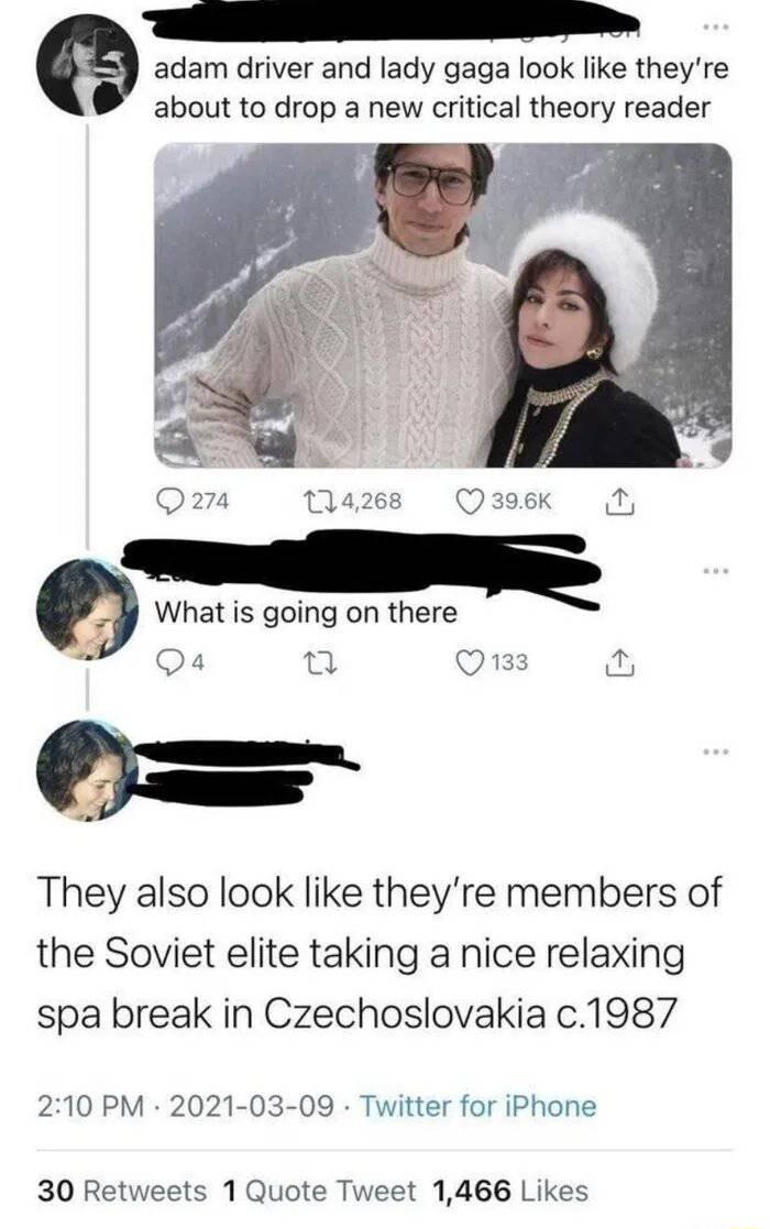 e adam driver and lady gaga look like theyre about to drop a new critical theory reader a What is going on there Qa 2 Q133 They also look like theyre members of the Soviet elite taking a nice relaxing spa break in Czechoslovakia c1987 3 210 PM 2021 03 09 Twitter for iPhone 30 Retweets 1 Quote Tweet 1466 Likes