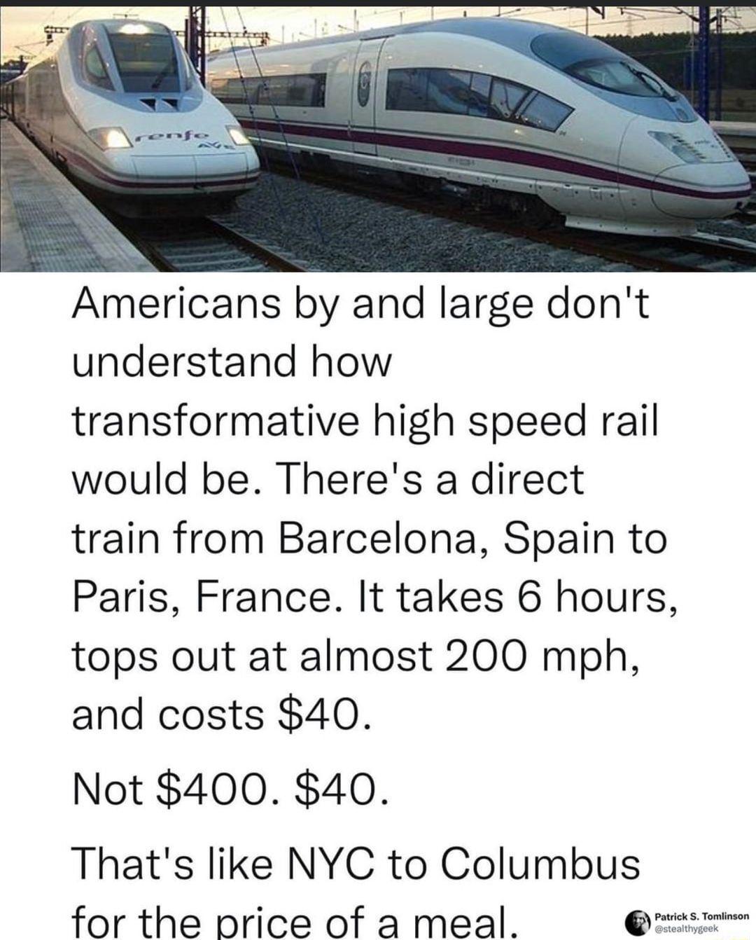Americans by and large dont understand how transformative high speed rail would be Theres a direct train from Barcelona Spain to Paris France It takes 6 hours tops out at almost 200 mph and costs 40 Not 400 40 Thats like NYC to Columbus for the price of a meal