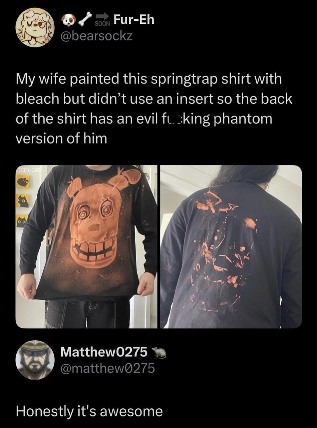 My wife painted this springtrap shirt with bleach but didn’t use an insert so the back of the shirt has an evil fucking phantom version of him
Honestly it's awesome