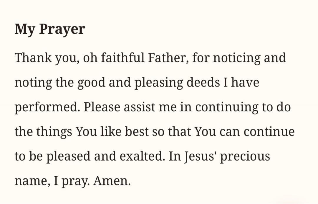 My Prayer. Thank you, oh faithful Father, for noticing and noting the good and pleasing deeds I have performed. Please assist me in continuing to do the things You like best so that You can continue to be pleased and exalted. In Jesus' precious name, I pray. Amen.