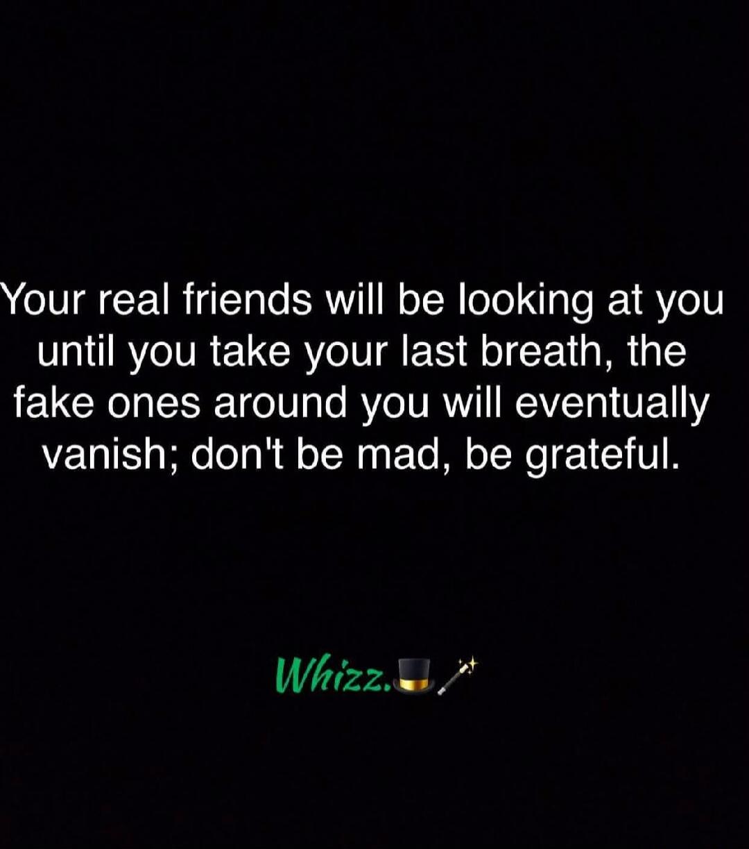 Your real friends will be looking at you until you take your last breath, the fake ones around you will eventually vanish; don't be mad, be grateful. Whizz.