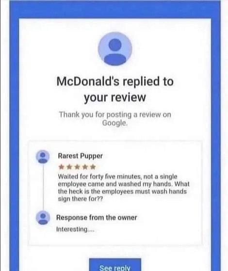 McDonalds replied to your review Thank you for posting a review on Google Rarest Pupper kil Walted for forty five minutes not a single employoe came and washed my hands What the heck s the employees must wash honds sign there or 7 Response from the owner Interesting