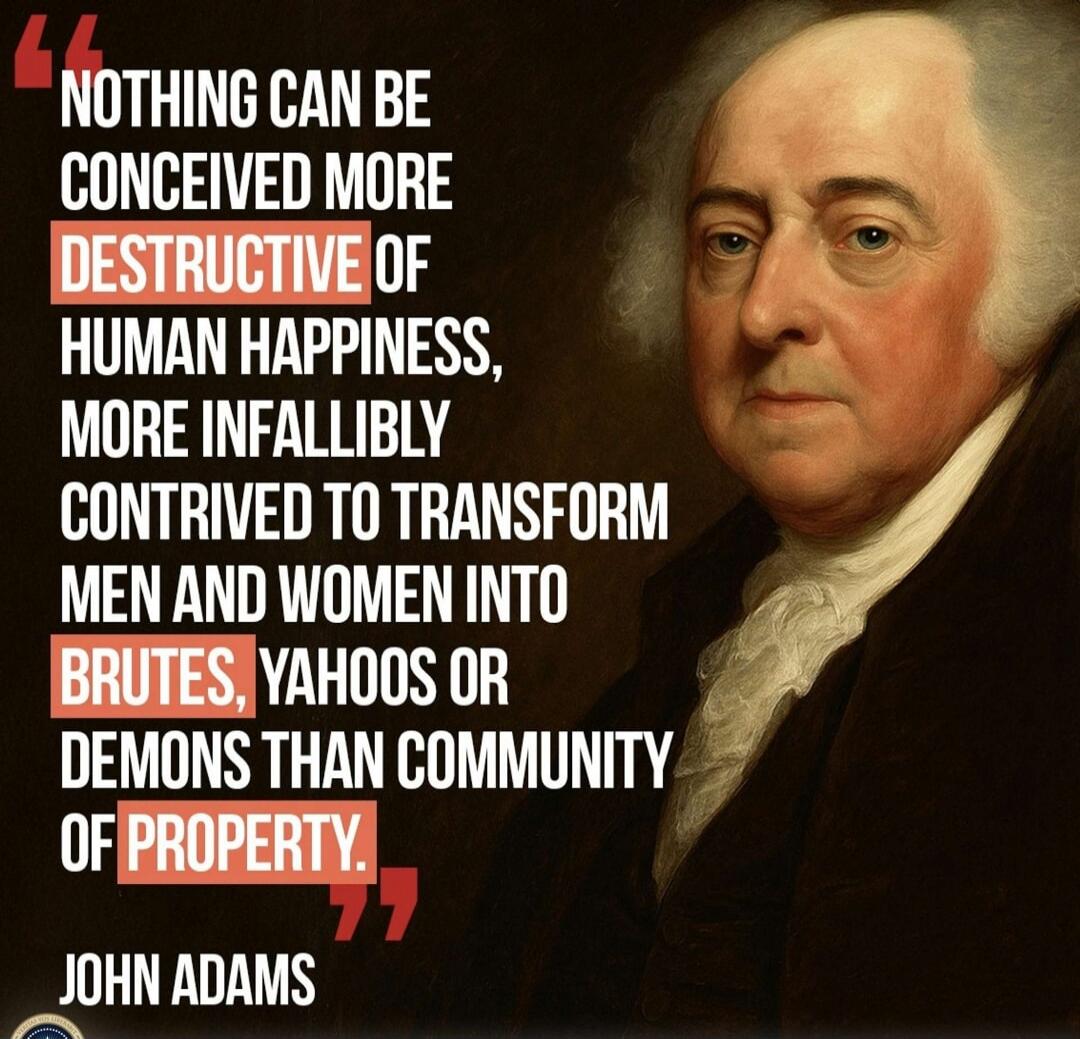 NOTHING CAN BE CONCEIVED MORE DESTRUCTIVE OF HUMAN HAPPINESS, MORE INFALLIBLY CONVINCED TO TRANSFORM MEN AND WOMEN INTO BRUTES, YAHOOS OR DEMONS THAN COMMUNITY OF PROPERTY. JOHN ADAMS