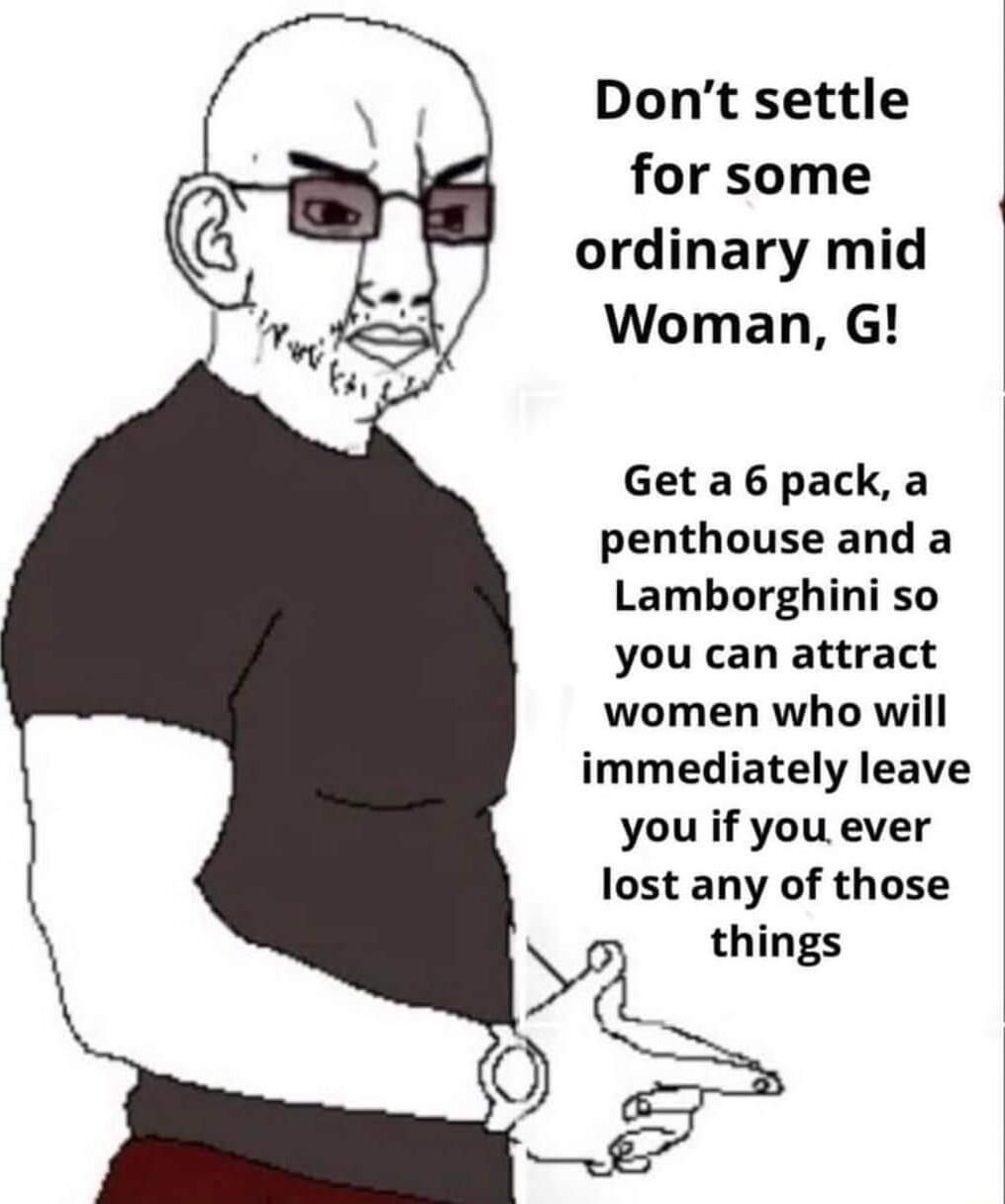 Dont settle for some ordinary mid Woman G 1 Get a 6 pack a penthouse and a Lamborghini so you can attract women who will immediately leave you if you ever lost any of those