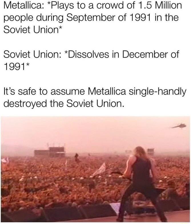 Metallica Plays to a crowd of 15 Million people during September of 1991 in the Soviet Union Soviet Union Dissolves in December of 1991 Its safe to assume Metallica single handly destroyed the Soviet Union