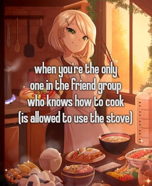 when you're the only one in the friend group who knows how to cook (is allowed to use the stove)