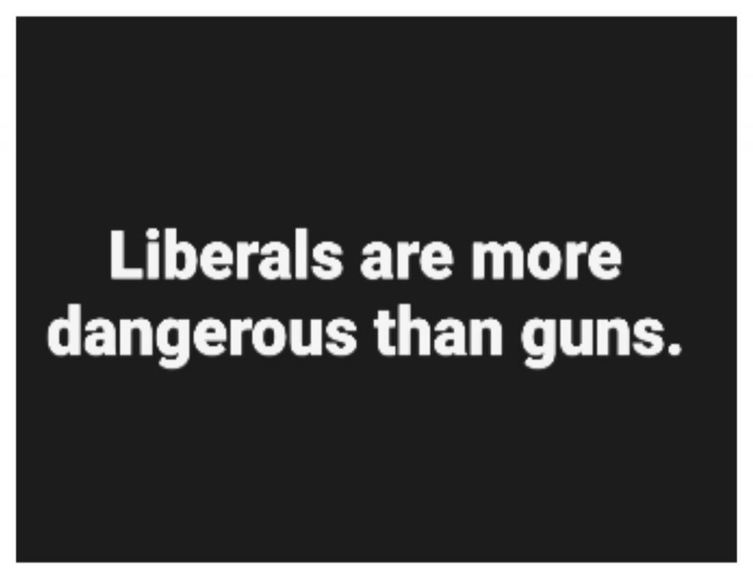 Liberals are more dangerous than guns.