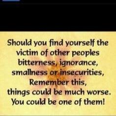 Should you find yourself the victim of other peoples bitterness, ignorance, smallness or insecurities, Remember this, things could be much worse. You could be one of them!