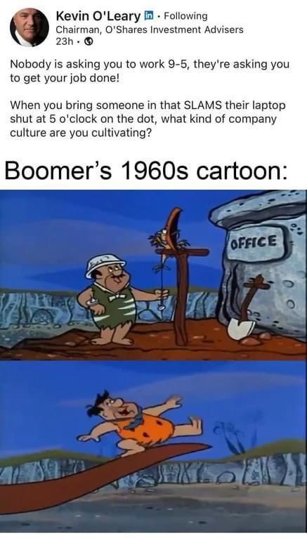 Kevin OLeary Following Chairman OShares Investment Advisers 23h Nobody is asking you to work 9 5 theyre asking you to get your job done When you bring someone in that SLAMS their laptop shut at 5 oclock on the dot what kind of company culture are you cultivating Boomers 1960s cartoon