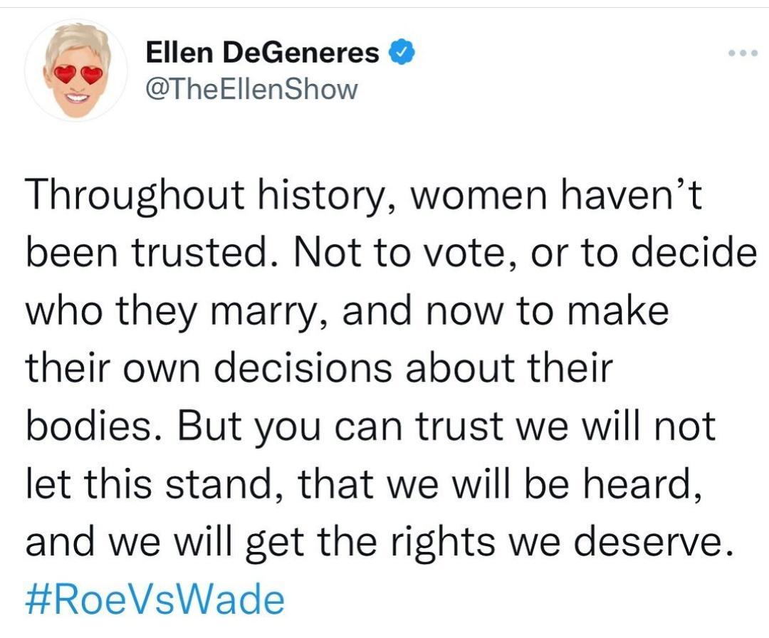 Ellen DeGeneres TheEllenShow Throughout history women havent been trusted Not to vote or to decide who they marry and now to make their own decisions about their bodies But you can trust we will not let this stand that we will be heard and we will get the rights we deserve RoeVsWade