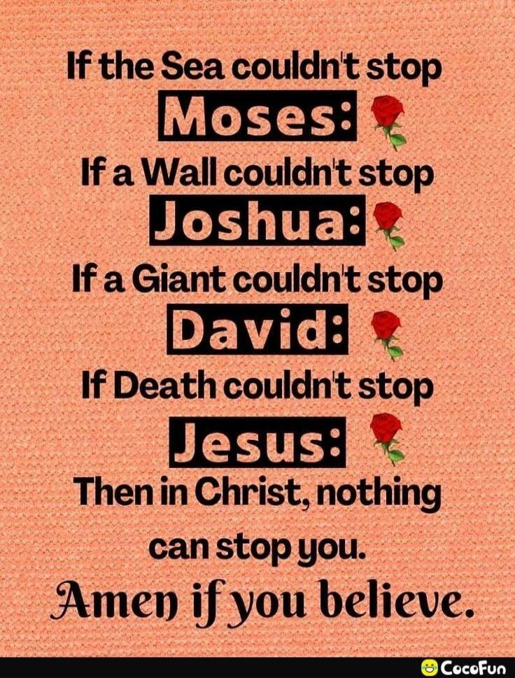 If the Sea couldn't stop Moses: If a Wall couldn't stop Joshua: If a Giant couldn't stop David: If Death couldn't stop Jesus: Then in Christ, nothing can stop you. Amen if you believe.