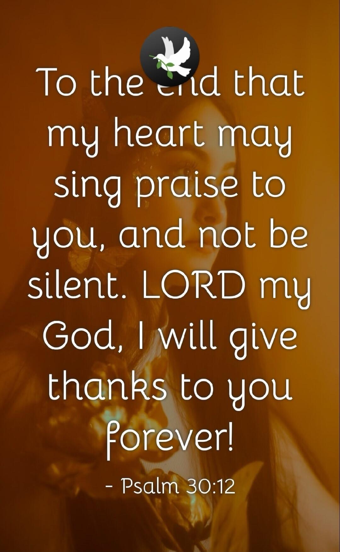 To the end that my heart may sing praise to you, and not be silent. LORD my God, I will give thanks to you forever! - Psalm 30:12