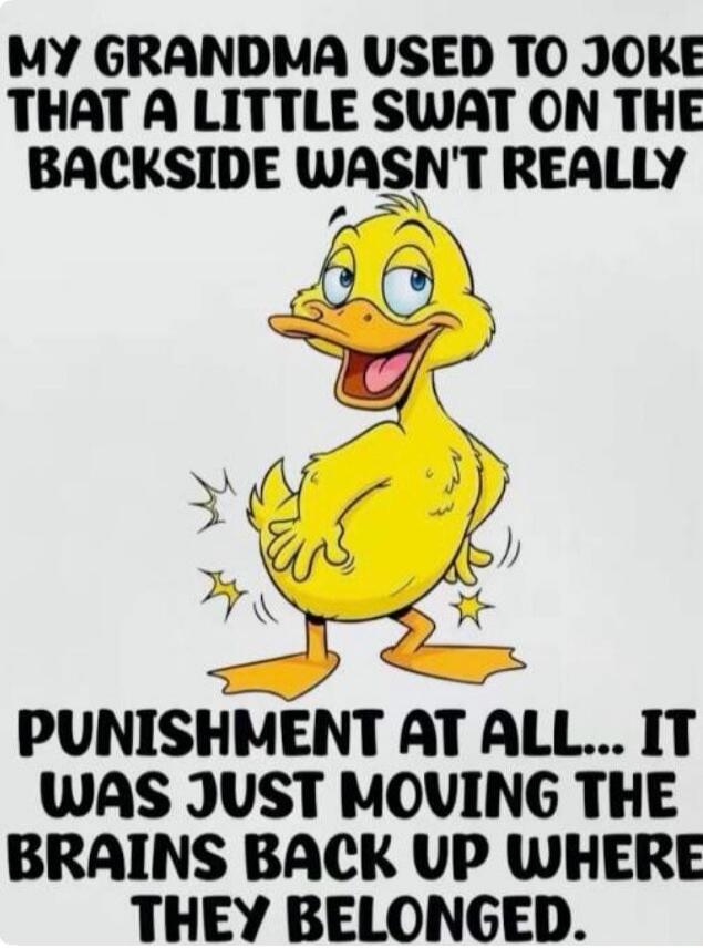 MY GRANDMA USED TO JOKE THAT A LITTLE SWAT ON THE BACKSIDE WASN'T REALLY PUNISHMENT AT ALL... IT WAS JUST MOVING THE BRAINS BACK UP WHERE THEY BELONGED.