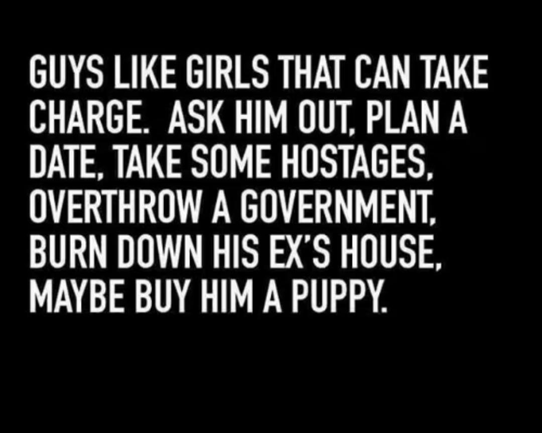 GUYS LIKE GIRLS THAT CAN TAKE CHARGE ASK HIM OUT PLAN A DATE TAKE SOME HOSTAGES OVERTHROW A GOVERNMENT BURN DOWN HIS EXS HOUSE MAYBE BUY HIM A PUPPY
