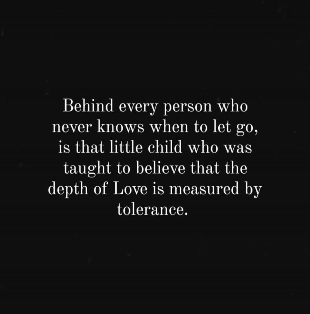 Behind every person who never knows when to let go, is that little child who was taught to believe that the depth of Love is measured by tolerance.