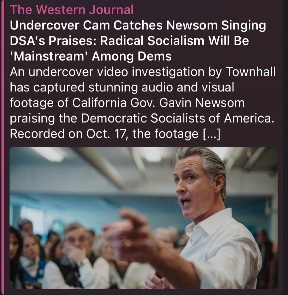 The Western Journal. Undercover Cam Catches Newsom Singing DSA's Praises: Radical Socialism Will Be 'Mainstream' Among Dems. An undercover video investigation by Townhall has captured stunning audio and visual footage of California Gov. Gavin Newsom praising the Democratic Socialists of America. Recorded on Oct. 17, the footage [...]