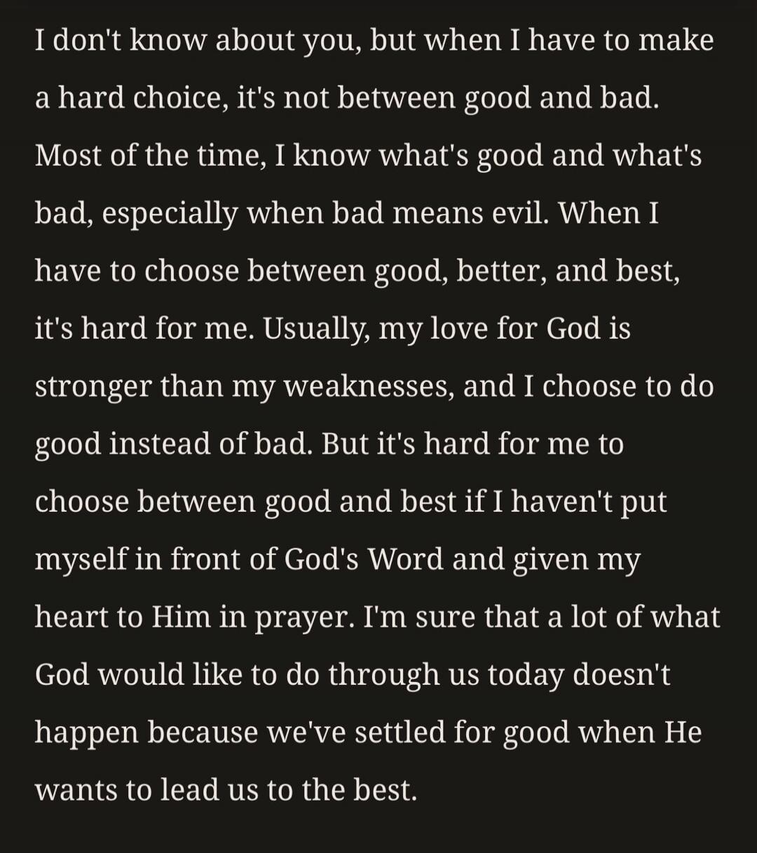 I don't know about you, but when I have to make a hard choice, it's not between good and bad. Most of the time, I know what's good and what's bad, especially when bad means evil. When I have to choose between good, better, and best, it's harder for me. Usually, my love for God is stronger than my weaknesses, and I choose to do good instead of bad. 