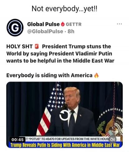 Not everybody...yet!! Global Pulse GETTR @GlobalPulse 8h HOLY SHT President Trump stuns the World by saying President Vladimir Putin wants to be helpful in the Middle East War Everybody is siding with America 00:45 T 