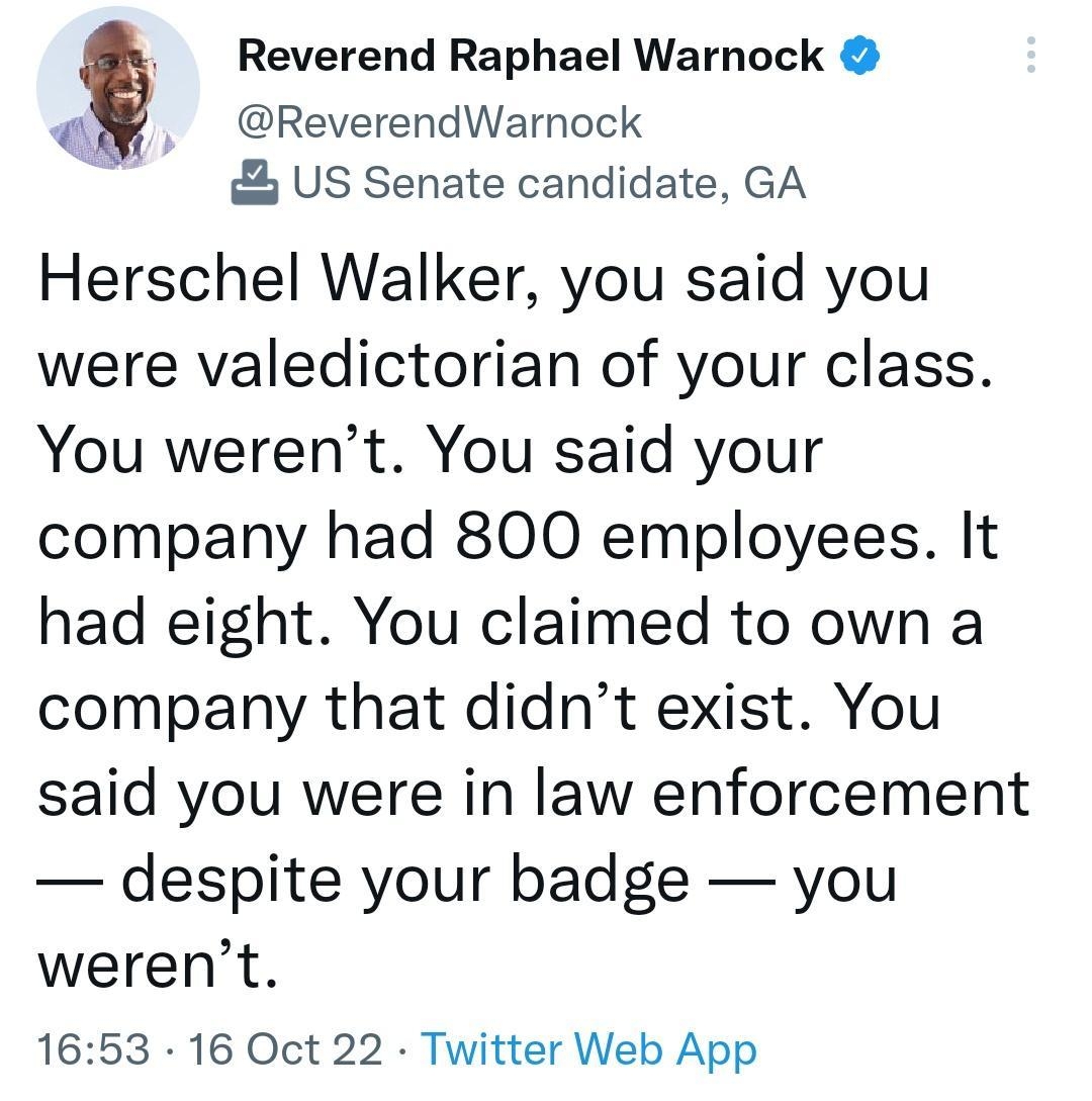 Reverend Raphael Warnock ReverendWarnock US Senate candidate GA Herschel Walker you said you were valedictorian of your class You werent You said your company had 800 employees It had eight You claimed to own a company that didnt exist You said you were in law enforcement despite your badge you werent 1653 16 Oct 22 Twitter Web App 9008 Retweets 367 Quote Tweets 352K Likes