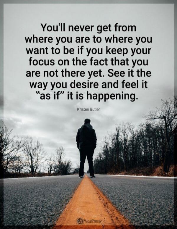 You'll never get from where you are to where you want to be if you keep your focus on the fact that you are not there yet. See it the way you desire and feel it 