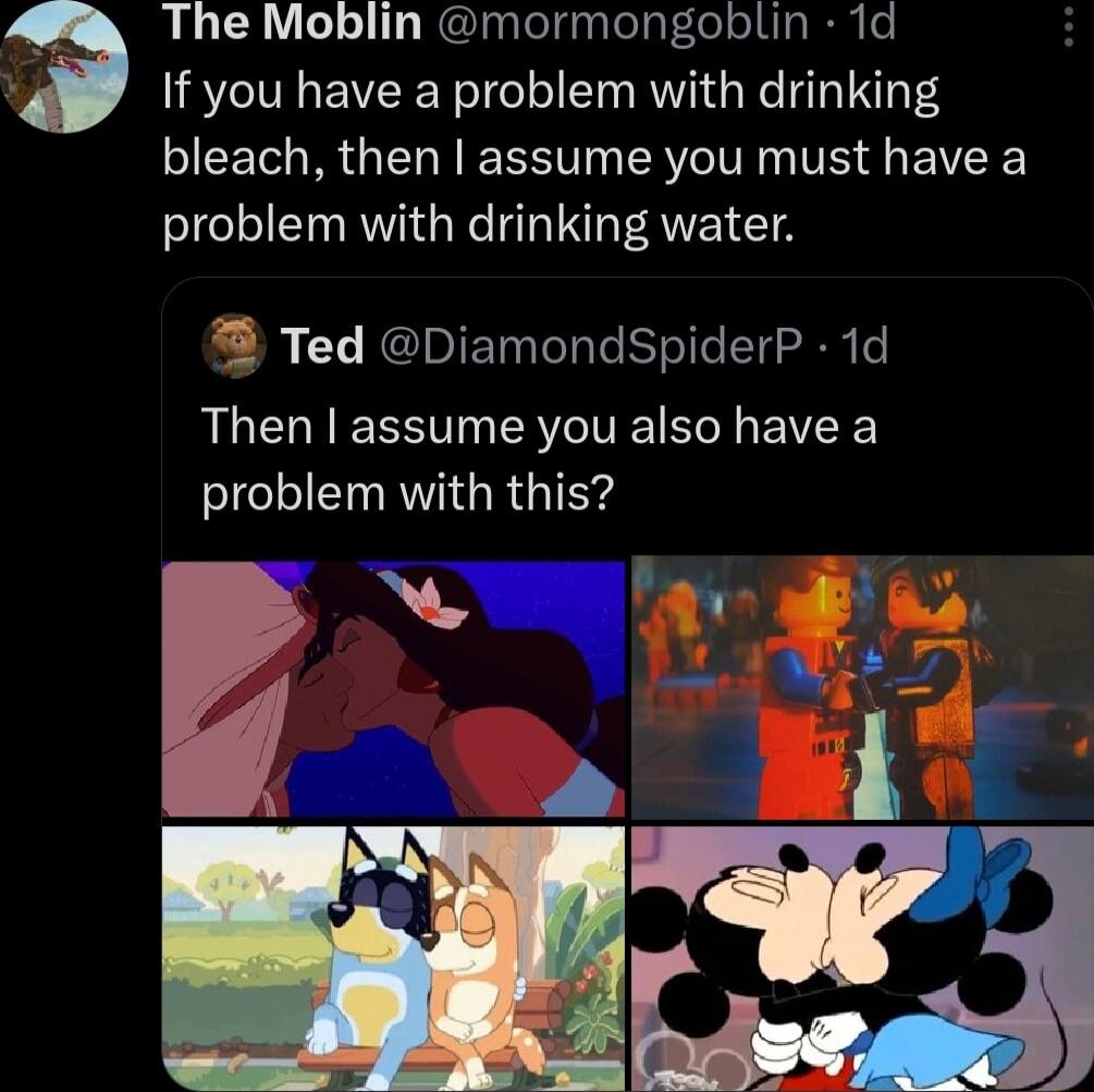 The Moblin mormongoblin 1d If you have a problem with drinking bleach then assume you must have a problem with drinking water Ted DiamondSpiderP 1d Then assume you also have a problem with this 3