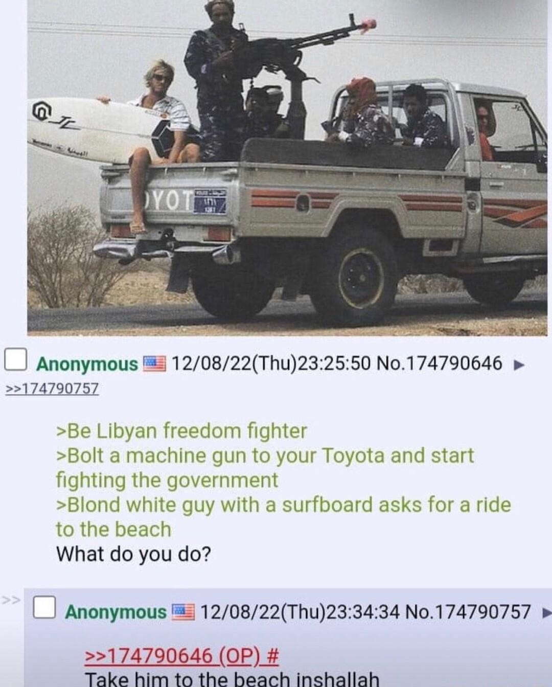 Anonymous 5 120822Thu232550 No174790646 174790757 Be Libyan freedom fighter Bolt a machine gun to your Toyota and start ghting the government Blond white guy with a surfboard asks for a ride to the bea What do you do Anonymous 120822Thu233434 N0174790757 174790646 OP T R TR T g T BT