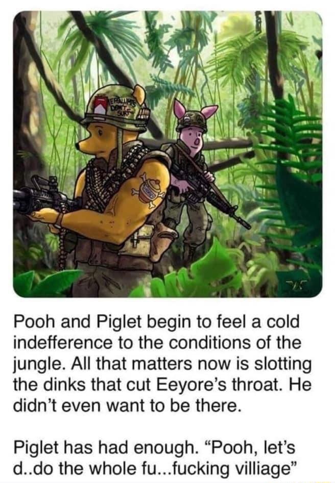 Pooh and Piglet begin to feel a cold indefference to the conditions of the jungle All that matters now is slotting the dinks that cut Eeyores throat He didnt even want to be there Piglet has had enough Pooh lets ddo the whole fufucking villiage