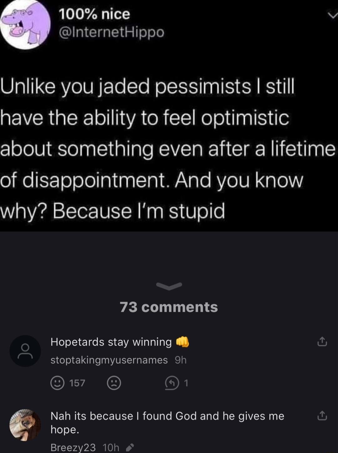 100 nice v InternetHippo Unlike you jaded pessimists still have the ability to feel optimistic about something even after a lifetime of disappointment And you know why Because Im stupid 73 comments Hopetards stay winning stoptakingmyusernames 9h o8 LELRIGEELENELNR I R el el EY IR T hope Breezy23 10h