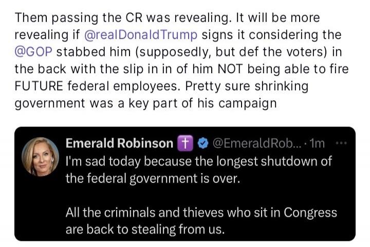 Them passing the CR was revealing. It will be more revealing if @realDonaldTrump signs it considering the @GOP stabbed him (supposedly, but of the voters) in the back with the slip in if in him NOT being able to fire FUTURE federal employees. Pretty sure shrinking government was a key part of his campaign

Emerald Robinson ⛧ @EmeraldRobinson - 1m
I