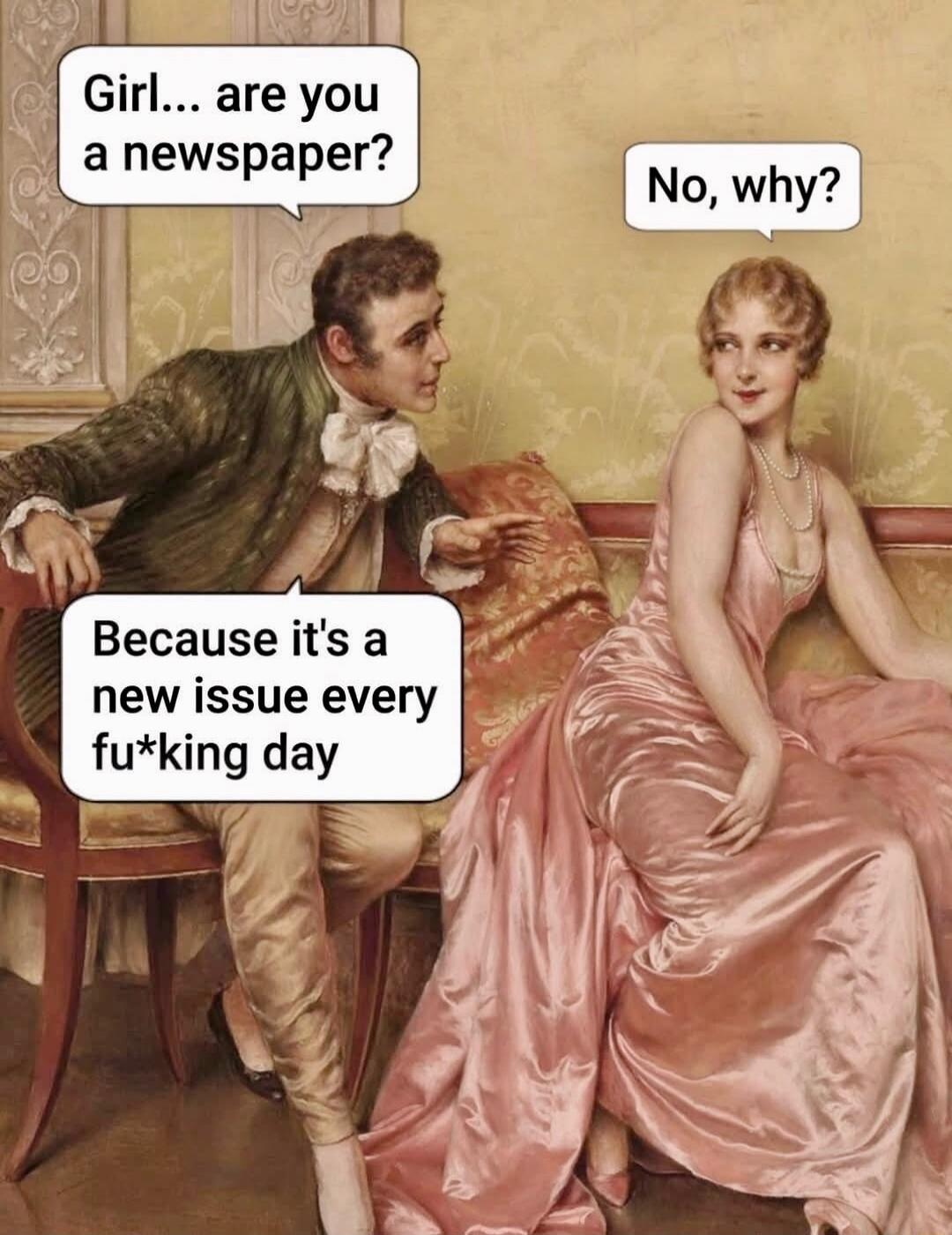 Girl... are you a newspaper?
No, why?
Because it's a new issue every fu*king day