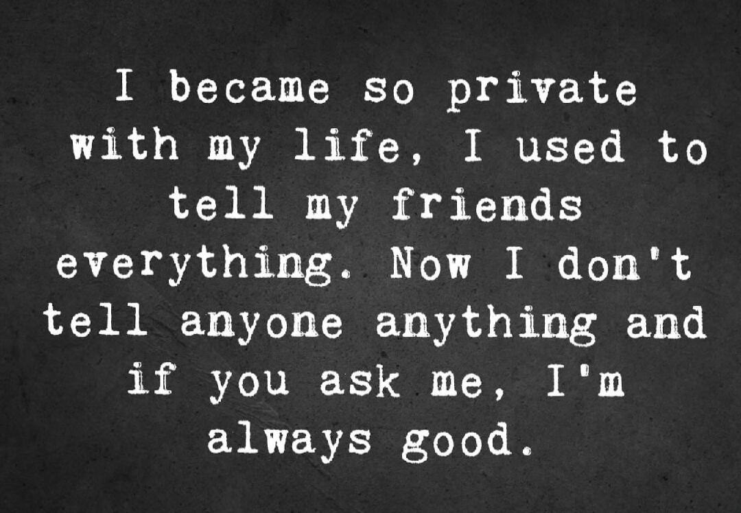 I became so private with my life, I used to tell my friends everything. Now I don't tell anyone anything and if you ask me, I'm always good.