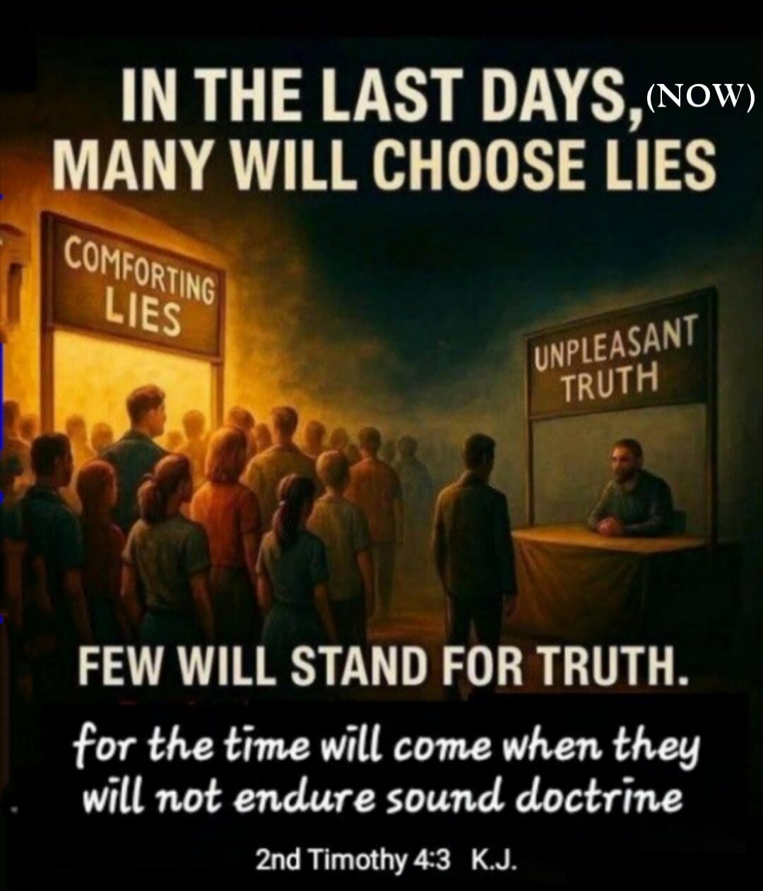 In the last days, (now) many will choose lies. Comforting lies. Unpleasant truth. Few will stand for truth. For the time will come when they will not endure sound doctrine. 2nd Timothy 4:3 K.J.