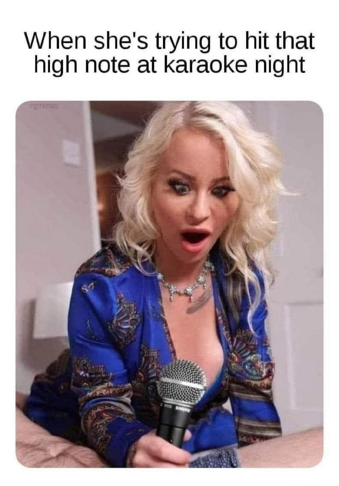 When she's trying to hit that high note at karaoke night