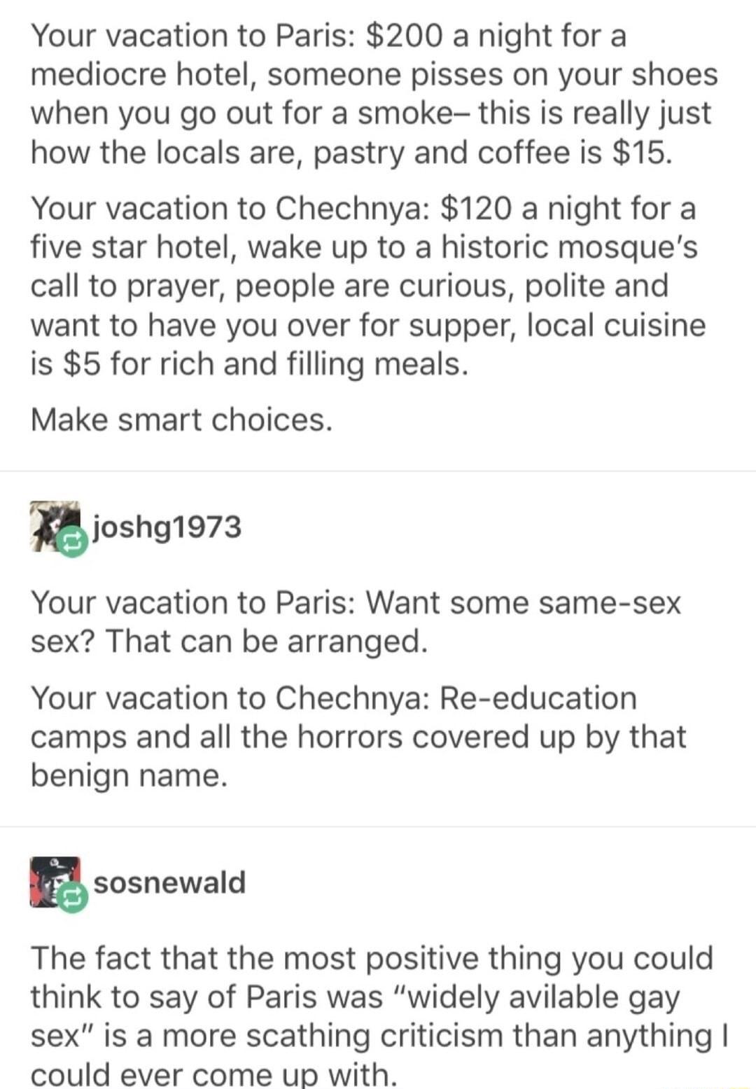 Your vacation to Paris 200 a night for a mediocre hotel someone pisses on your shoes when you go out for a smoke this is really just how the locals are pastry and coffee is 15 Your vacation to Chechnya 120 a night for a five star hotel wake up to a historic mosques call to prayer people are curious polite and want to have you over for supper local cuisine is 5 for rich and filling meals Make smart