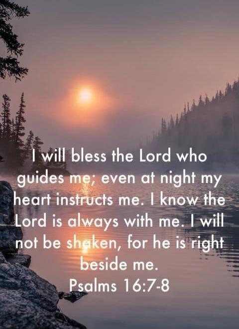 I will bless the Lord who guides me; even at night my heart instructs me. I know the Lord is always with me. I will not be shaken, for he is right beside me. Psalms 16:7-8