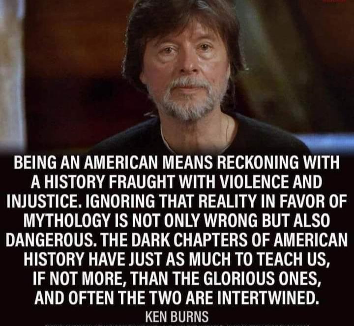 om BEING AN AMERICAN MEANS RECKONING WITH AHISTORY FRAUGHT WITH VIOLENCE AND INJUSTICE IGNORING THAT REALITY IN FAVOR OF MYTHOLOGY IS NOT ONLY WRONG BUT ALSO DANGEROUS THE DARK CHAPTERS OF AMERICAN HISTORY HAVE JUST AS MUCH TO TEACH US IF NOT MORE THAN THE GLORIOUS ONES AND OFTEN THE TWO ARE INTERTWINED KEN BURNS