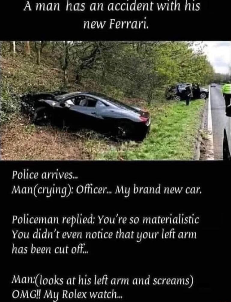 A man has an acciaent with his new Ferrari police arrives Mancrying Officer My brand new car Policeman replied Youre so materialistic You didnt even notice that your left arm has been cut off Manilooks at his left arm and screams OMG My Rolex watch