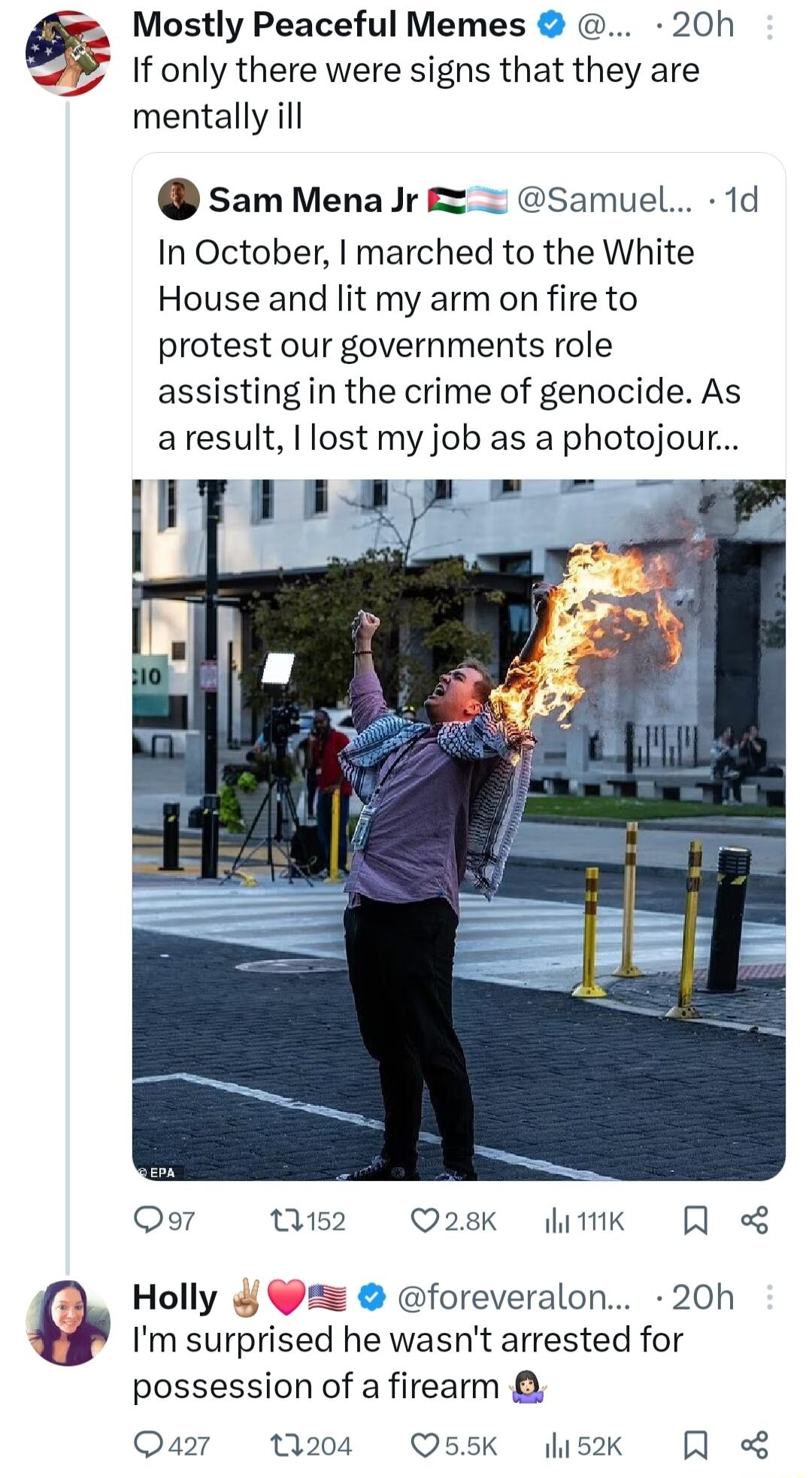 Mostly Peaceful Memes 20h If only there were signs that they are mentally ill sam MenaJr samuel 1d In October marched to the White House and lit my arm on fire to protest our governments role assisting in the crime of genocide As aresult I lost my job as a photojour ok4 w2 28k ik Qo Holly foreveralon 20h Im surprised he wasnt arrested for possession of a firearm Qa7 204 55k sk R