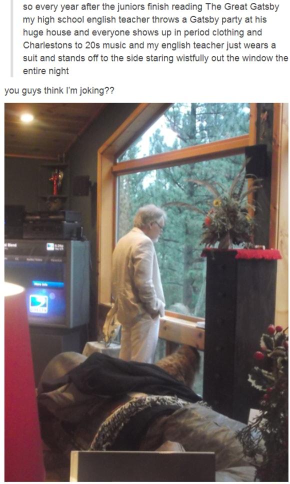 so every year after the juniors finish reading The Great Gatsby my high school english teacher throws a Gatsby party at his huge house and everyone shows up in period clothing and Charlestons to 20s music and my english teacher just wears a suit and stands off to the side staring wistfully out the window the entire night you guys think Im joking