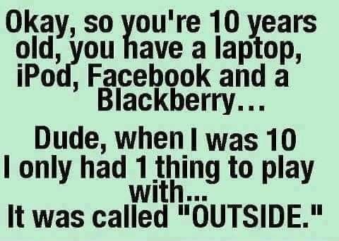 Okay so youre 10 years old you have a laptop Po Facebook and a Blackberry Dude when was 10 only had 1 tlmg to play It was called OUTSIDE