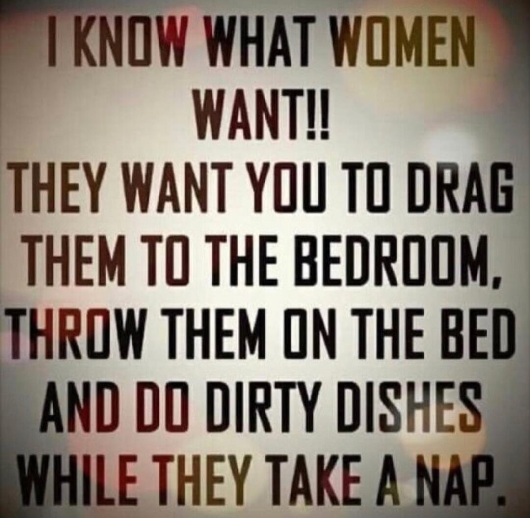 I KNOW WHAT WOMEN WANT!! THEY WANT YOU TO DRAG THEM TO THE BEDROOM, THROW THEM ON THE BED AND DO DIRTY DISHES WHILE THEY TAKE A NAP.