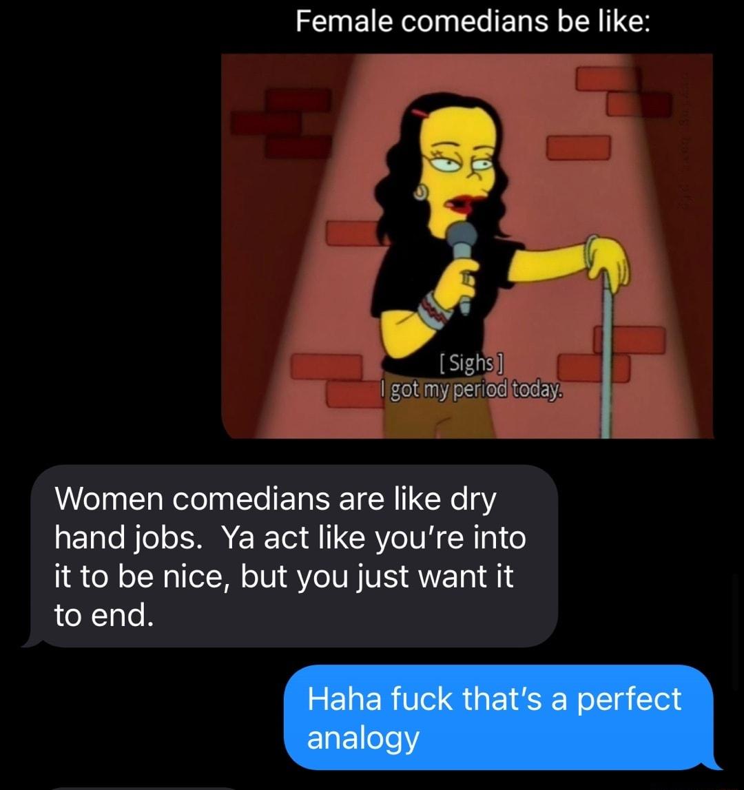 Female comedians be like Women comedians are like dry hand jobs Ya act like youre into it to be nice but you just want it to end