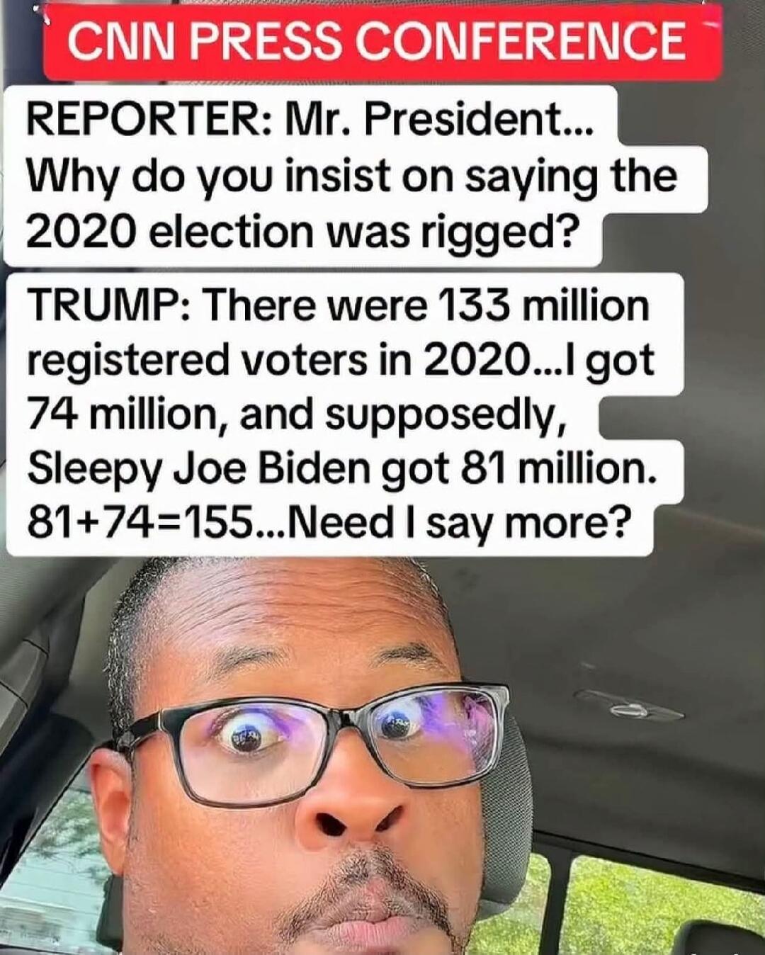 CNN PRESS CONFERENCE REPORTER: Mr. President... Why do you insist on saying the 2020 election was rigged? TRUMP: There were 133 million registered voters in 2020...I got 74 million, and supposedly, Sleepy Joe Biden got 81 million. 81+74=155...Need I say more?