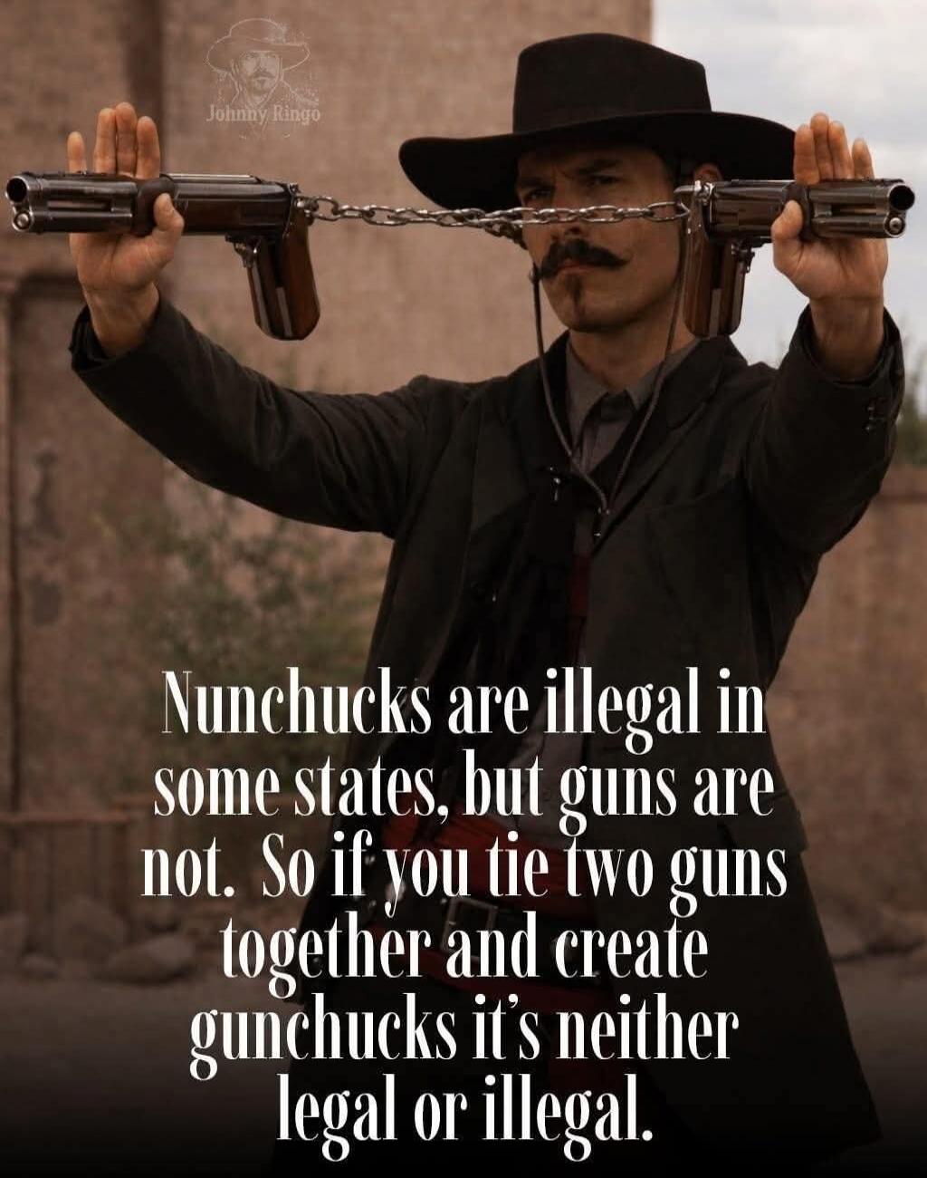 Nunchucks are illegal in some states, but guns are not. So if you tie two guns together and create gunchucks it's neither legal or illegal. Johnny Ringo